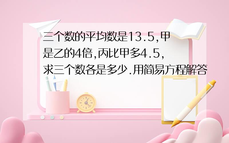 三个数的平均数是13.5,甲是乙的4倍,丙比甲多4.5,求三个数各是多少.用简易方程解答