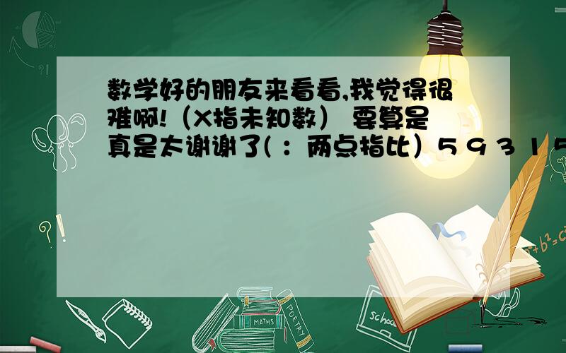 数学好的朋友来看看,我觉得很难啊!（X指未知数） 要算是真是太谢谢了( ：两点指比）5 9 3 1 5 1— = 一 X ：一 = 一_ :X = _ X 4 7 58 16