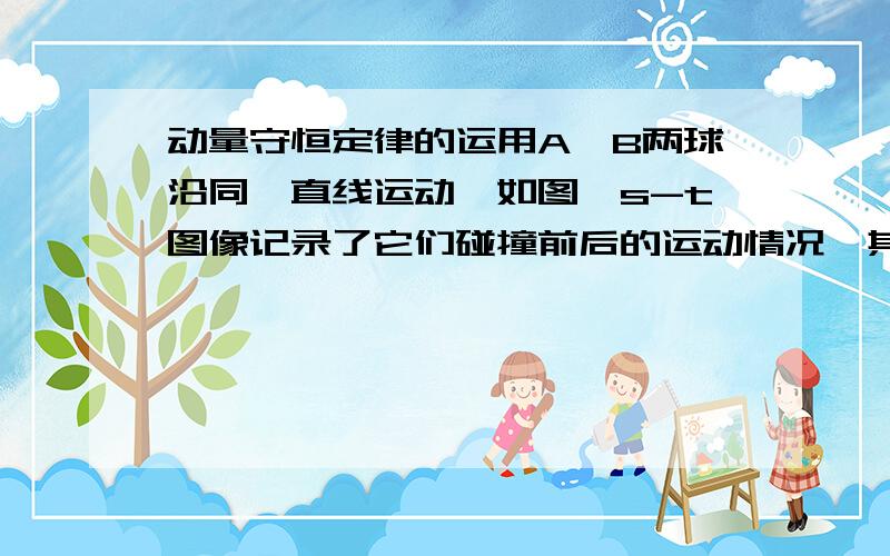 动量守恒定律的运用A、B两球沿同一直线运动,如图,s-t图像记录了它们碰撞前后的运动情况,其中a、b分别为A、B碰撞前的s-t图像,C为碰撞后它们的s-t图像.若A球质量是1kg,则B球的质量是多少?