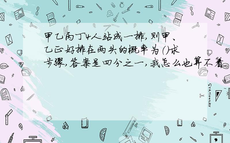 甲乙丙丁4人站成一排,则甲、乙正好排在两头的概率为（）求步骤,答案是四分之一,我怎么也算不着.