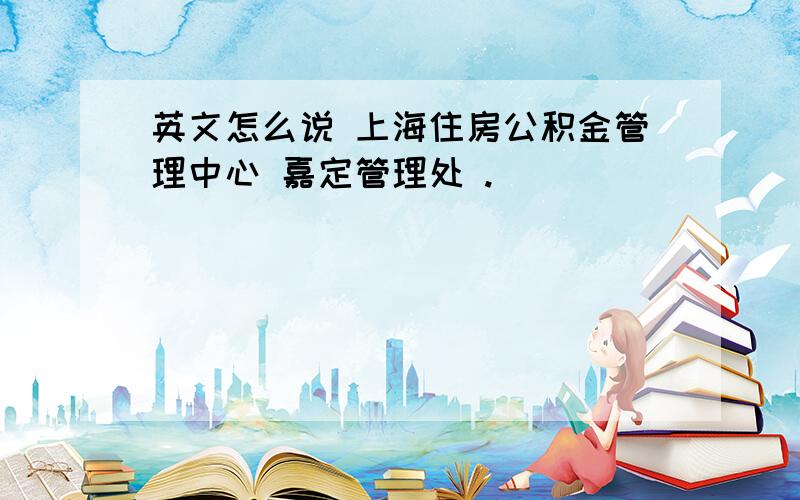 英文怎么说 上海住房公积金管理中心 嘉定管理处 .