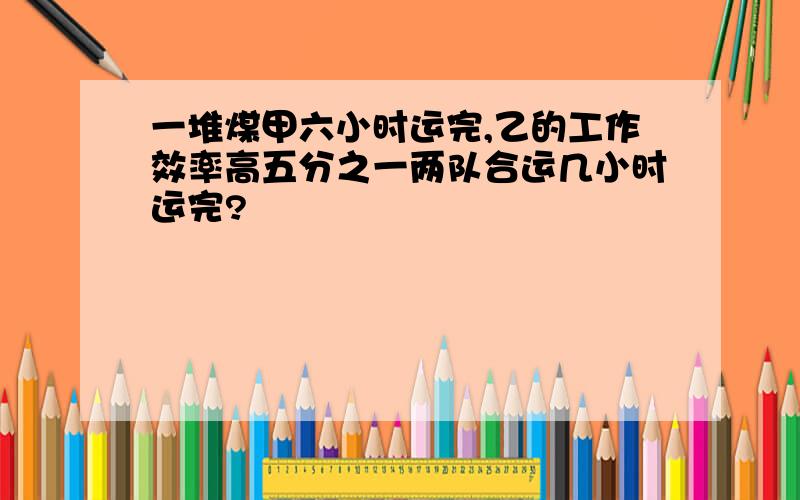 一堆煤甲六小时运完,乙的工作效率高五分之一两队合运几小时运完?