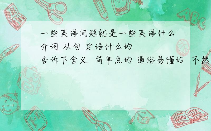 一些英语问题就是一些英语什么介词 从句 定语什么的   告诉下含义  简单点的 通俗易懂的  不然看不懂 谢谢