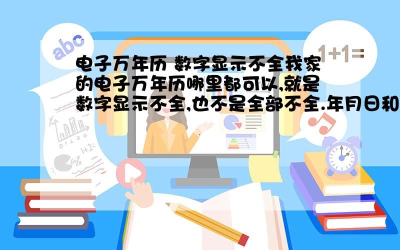 电子万年历 数字显示不全我家的电子万年历哪里都可以,就是数字显示不全,也不是全部不全.年月日和温度显示不全,其他的正常.