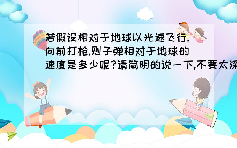 若假设相对于地球以光速飞行,向前打枪,则子弹相对于地球的速度是多少呢?请简明的说一下,不要太深奥.（别考虑是否能看到,或撞到了什么）好像还是光速,实在想不通.这问题可以用什么公