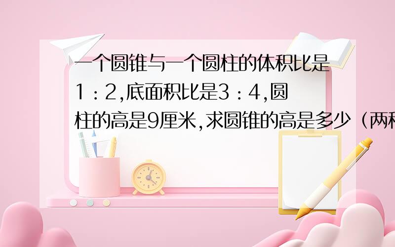 一个圆锥与一个圆柱的体积比是1：2,底面积比是3：4,圆柱的高是9厘米,求圆锥的高是多少（两种算式方法）