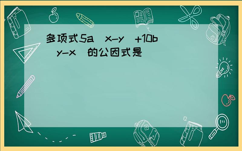 多项式5a（x-y）+10b（y-x）的公因式是