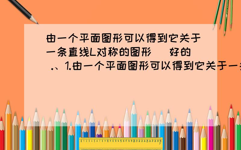 由一个平面图形可以得到它关于一条直线L对称的图形 （好的 .、1.由一个平面图形可以得到它关于一条直线L对称的图形,这个图形与原图形的_______ 完全一样；新图形上的某一点都是原图形上