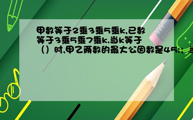 甲数等于2乘3乘5乘k,已数等于3乘5乘7乘k.当k等于（）时,甲乙两数的最大公因数是45:；当k等于（）时,甲乙两数的最小倍数是420（是甲乙两数的最大公因数是45；当k等于（）时，上面错了）