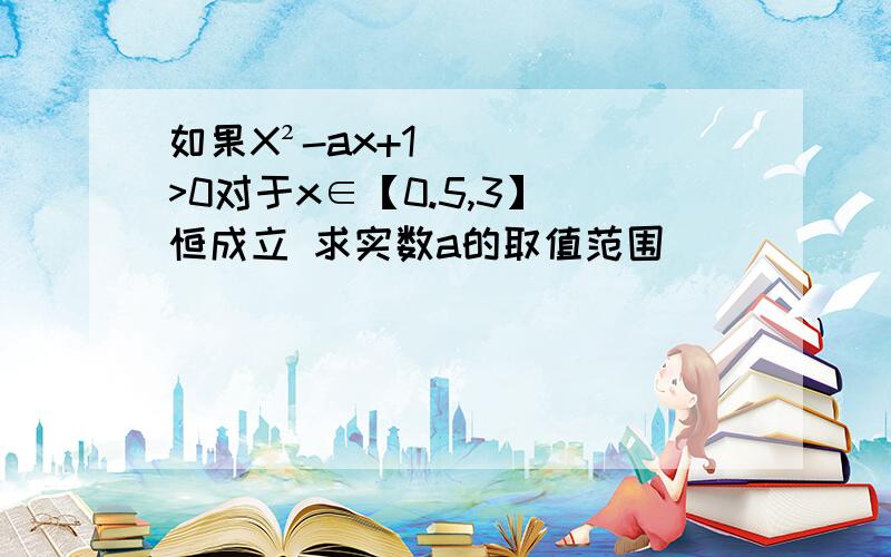 如果X²-ax+1>0对于x∈【0.5,3】 恒成立 求实数a的取值范围