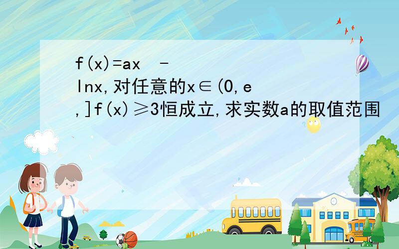 f(x)=ax²-lnx,对任意的x∈(0,e,]f(x)≥3恒成立,求实数a的取值范围