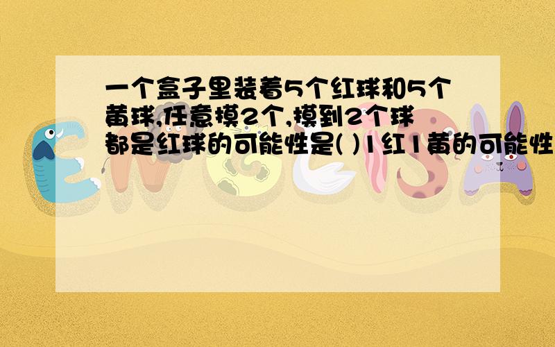 一个盒子里装着5个红球和5个黄球,任意摸2个,摸到2个球都是红球的可能性是( )1红1黄的可能性是“（）