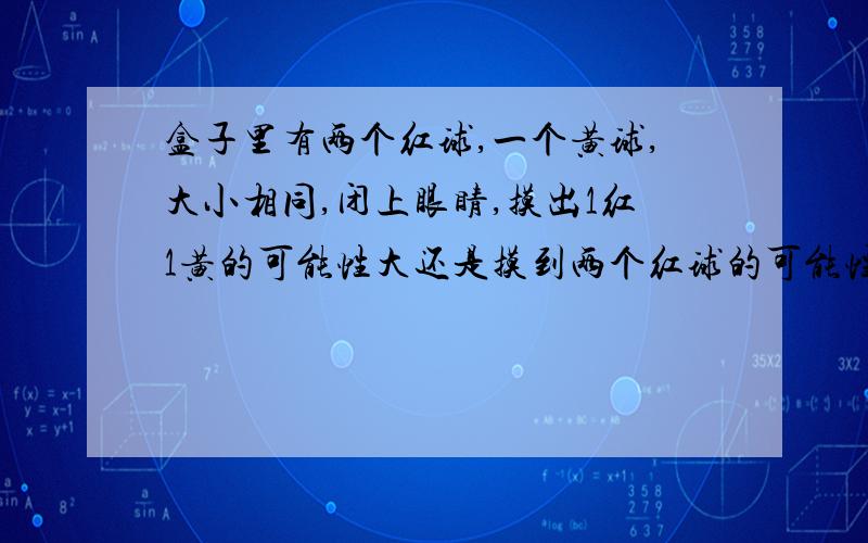 盒子里有两个红球,一个黄球,大小相同,闭上眼睛,摸出1红1黄的可能性大还是摸到两个红球的可能性大?