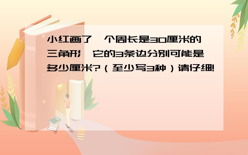 小红画了一个周长是30厘米的三角形,它的3条边分别可能是多少厘米?（至少写3种）请仔细!