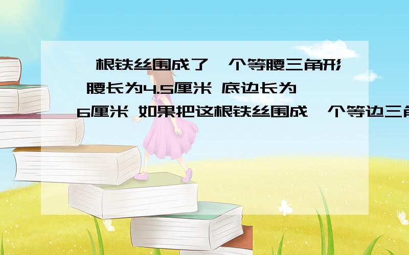 一根铁丝围成了一个等腰三角形 腰长为4.5厘米 底边长为6厘米 如果把这根铁丝围成一个等边三角形等边三角形的边是多少厘米?有急事!