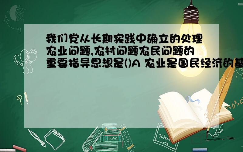 我们党从长期实践中确立的处理农业问题,农村问题农民问题的重要指导思想是()A 农业是国民经济的基础 B 农村稳定是整个社会稳定的基础 C 农民问题始终是我国革命、建设、改革的根本问