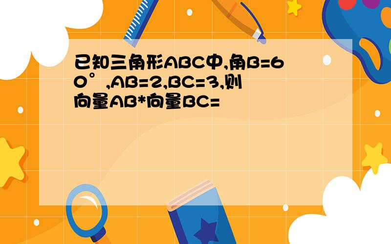 已知三角形ABC中,角B=60°,AB=2,BC=3,则向量AB*向量BC=