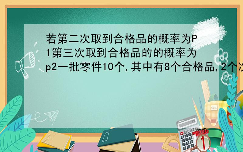 若第二次取到合格品的概率为P1第三次取到合格品的的概率为p2一批零件10个,其中有8个合格品,2个次品,每次任意取出1个零件装配机器,若第2次取到的是合格品的概率为P2,第3次取到的是合格品