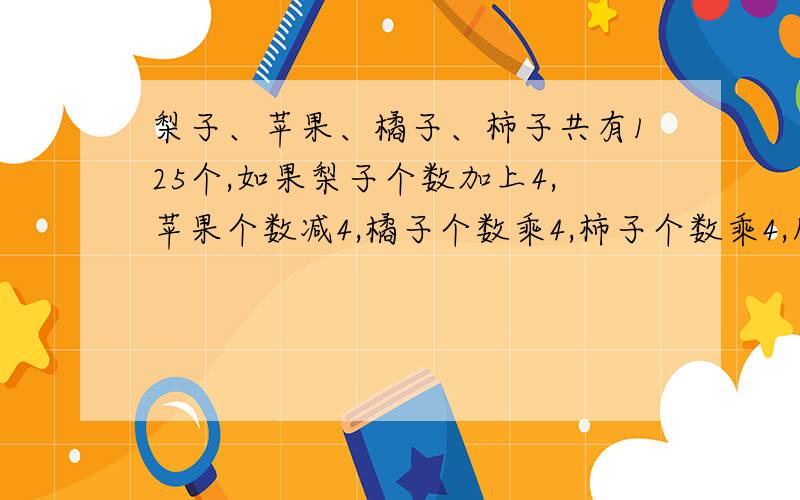 梨子、苹果、橘子、柿子共有125个,如果梨子个数加上4,苹果个数减4,橘子个数乘4,柿子个数乘4,所得个数一样多，每个水果各有几个？