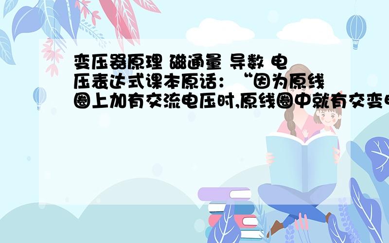 变压器原理 磁通量 导数 电压表达式课本原话：“因为原线圈上加有交流电压时,原线圈中就有交变电流,它在铁芯中产生交变的磁通量,这个交变磁通量既通过原线圈,也通过副线圈,在原、副