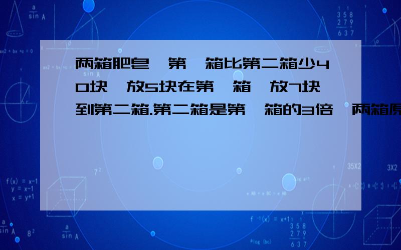 两箱肥皂,第一箱比第二箱少40块,放5块在第一箱,放7块到第二箱.第二箱是第一箱的3倍,两箱原来各几块（40+7-5*3）除以（3-1）我不明白5为什么乘以3