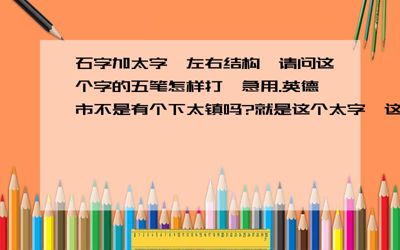 石字加太字,左右结构,请问这个字的五笔怎样打,急用.英德市不是有个下太镇吗?就是这个太字,这个太字左边还有个石字阿.