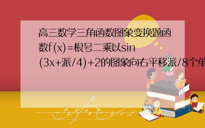 高三数学三角函数图象变换题函数f(x)=根号二乘以sin(3x+派/4)+2的图象向右平移派/8个单位,再沿y轴翻转后得g(x),求g(x)递减区间图象转换后得到的是g(x)=负根号二乘以sin(3x+派/8)+2，那么求其递减