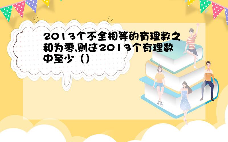 2013个不全相等的有理数之和为零,则这2013个有理数中至少（）