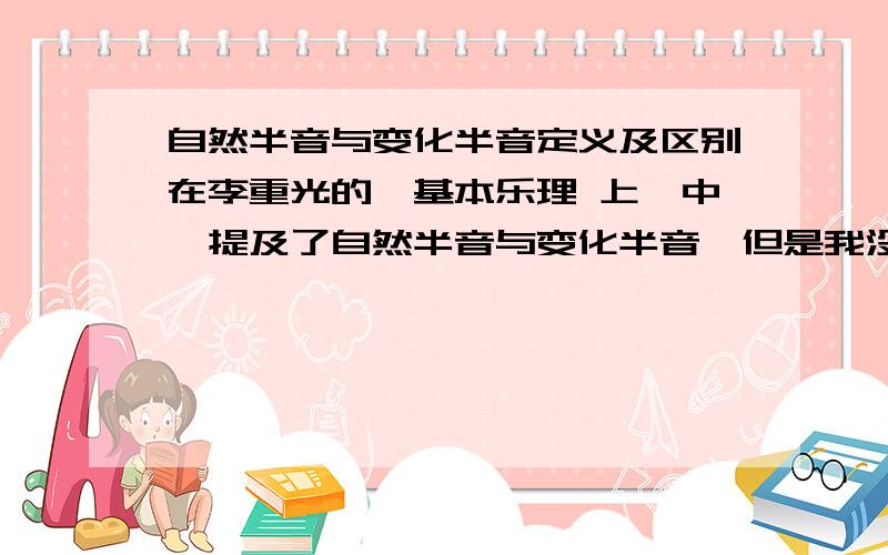 自然半音与变化半音定义及区别在李重光的《基本乐理 上》中,提及了自然半音与变化半音,但是我没怎么看懂.非常感谢（答得好的追分!）