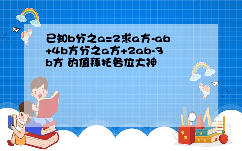 已知b分之a=2求a方-ab+4b方分之a方+2ab-3b方 的值拜托各位大神