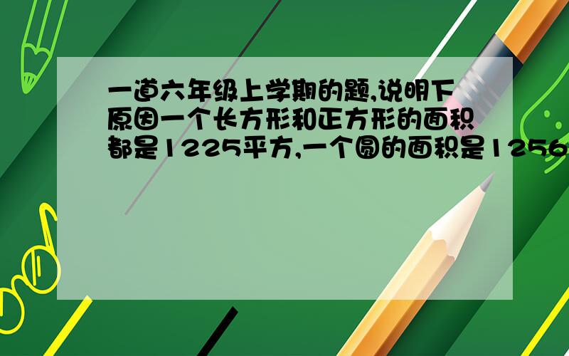 一道六年级上学期的题,说明下原因一个长方形和正方形的面积都是1225平方,一个圆的面积是1256平方.这三个图形的周长哪个最大?哪个最小?如果这三个图形的面积相等,你能发现他们的周长之