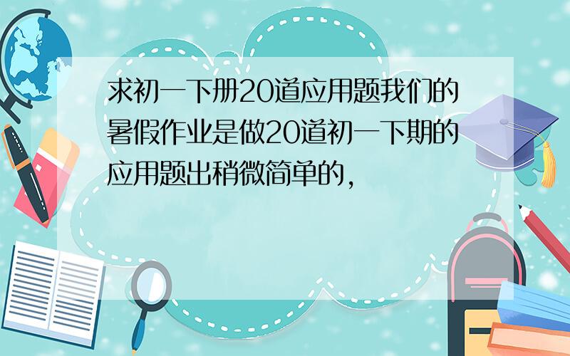 求初一下册20道应用题我们的暑假作业是做20道初一下期的应用题出稍微简单的,