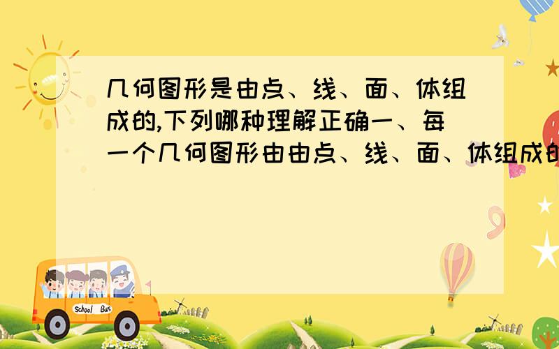 几何图形是由点、线、面、体组成的,下列哪种理解正确一、每一个几何图形由由点、线、面、体组成的二、有些几何图形由点组成,有些由线组成,有些由面组成,有些由体组成哪种理解正确