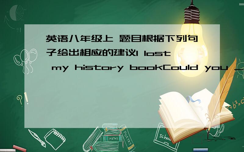 英语八年级上 题目根据下列句子给出相应的建议I lost my history bookCould you _________?还有一句i can't find where my CD card isyou‘d  better _________.也帮我一下吧