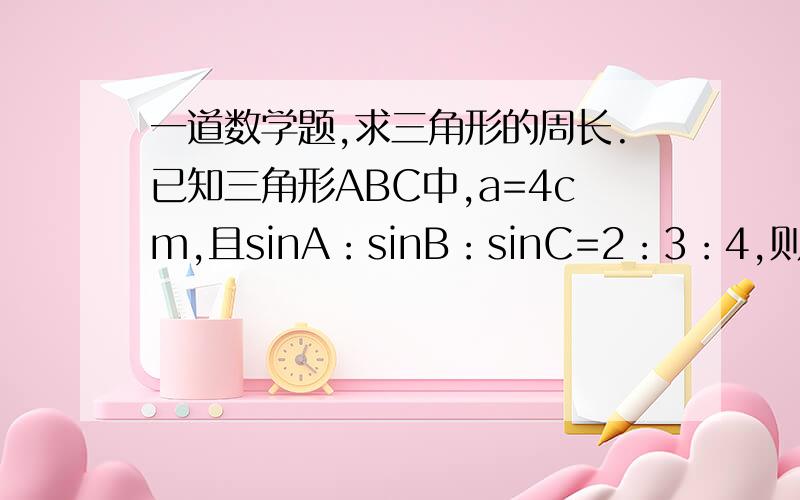 一道数学题,求三角形的周长.已知三角形ABC中,a=4cm,且sinA：sinB：sinC=2：3：4,则三角形的周长为?