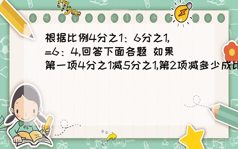 根据比例4分之1：6分之1,=6：4,回答下面各题 如果第一项4分之1减5分之1,第2项减多少成比例?”如过第三项6乘2分之1,第几项应该怎样比昂才能使比例仍然成立?