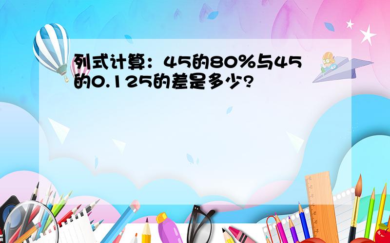 列式计算：45的80％与45的0.125的差是多少?