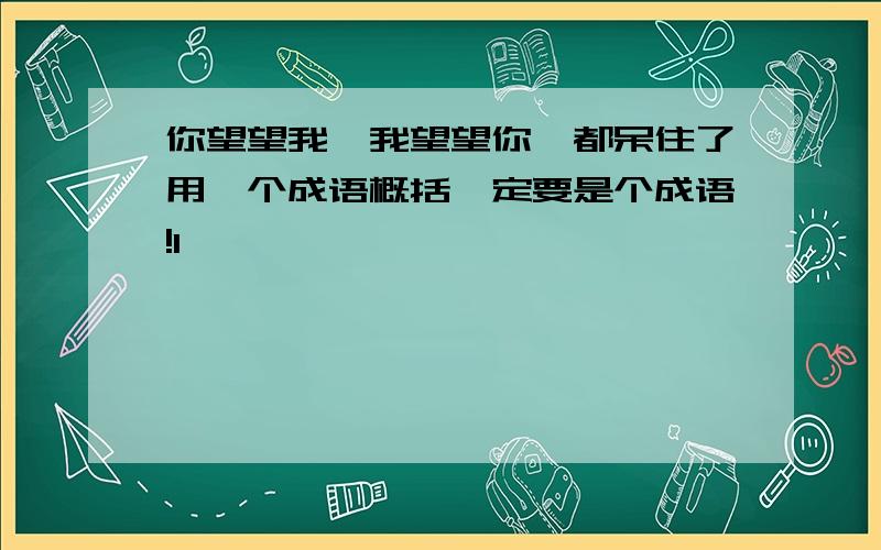 你望望我,我望望你,都呆住了用一个成语概括一定要是个成语!1