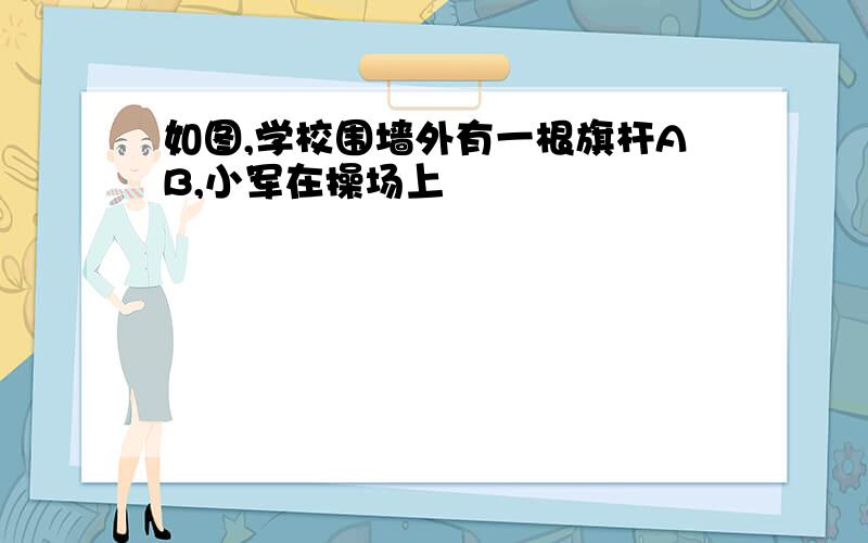 如图,学校围墙外有一根旗杆AB,小军在操场上