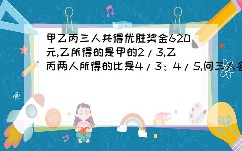 甲乙丙三人共得优胜奖金620元,乙所得的是甲的2/3,乙丙两人所得的比是4/3：4/5,问三人各得奖金多少元?