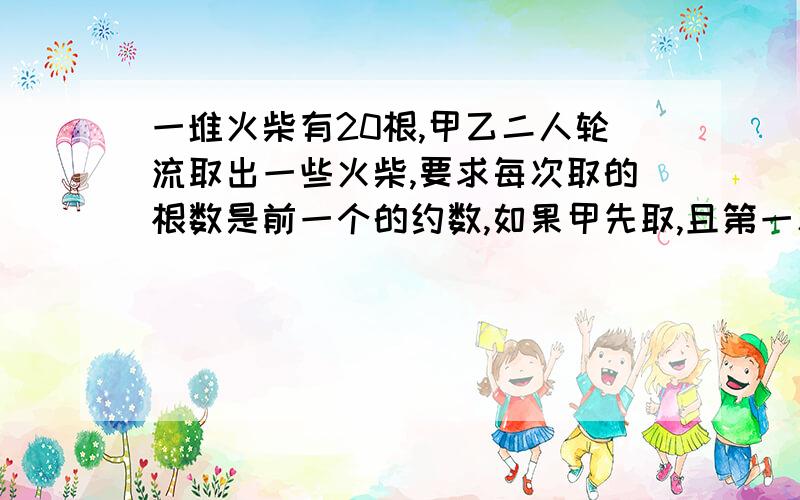 一堆火柴有20根,甲乙二人轮流取出一些火柴,要求每次取的根数是前一个的约数,如果甲先取,且第一次取的数是一位数,那么为了确保甲获胜,甲第一次应取（ ）根.谁取最后一根谁获胜。