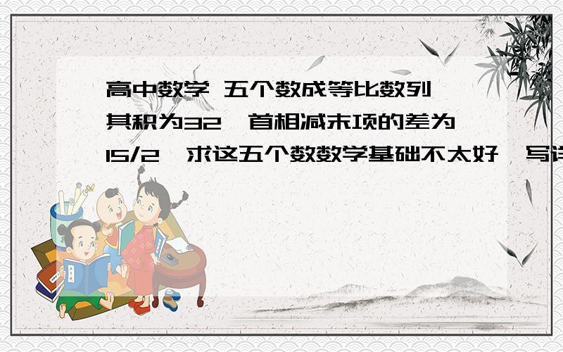 高中数学 五个数成等比数列,其积为32,首相减末项的差为15/2,求这五个数数学基础不太好,写详细一点