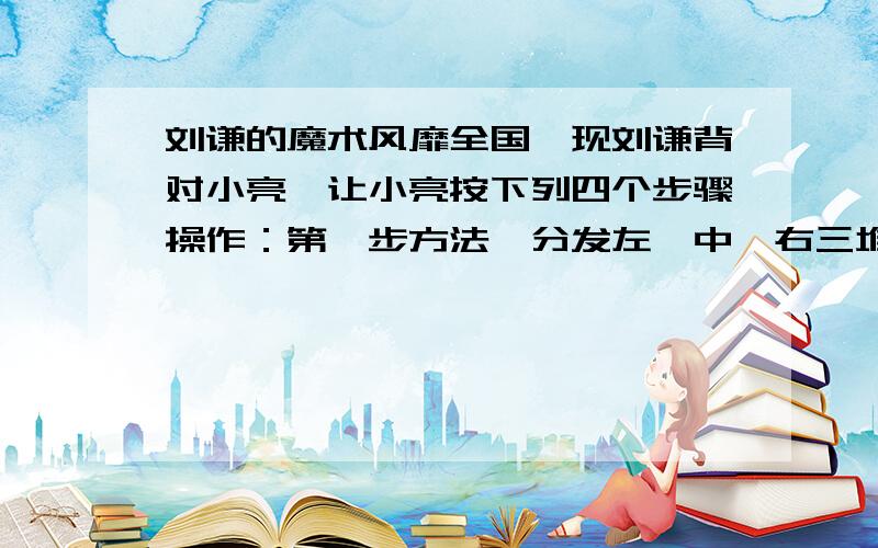 刘谦的魔术风靡全国,现刘谦背对小亮,让小亮按下列四个步骤操作：第一步方法、分发左,中,右三堆牌,每堆牌不少于两张,且各堆牌的张数相同；第二步从左边一堆拿出两张,放入中间一堆；第