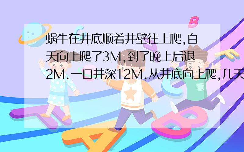 蜗牛在井底顺着井壁往上爬,白天向上爬了3M,到了晚上后退2M.一口井深12M,从井底向上爬,几天能爬到井口