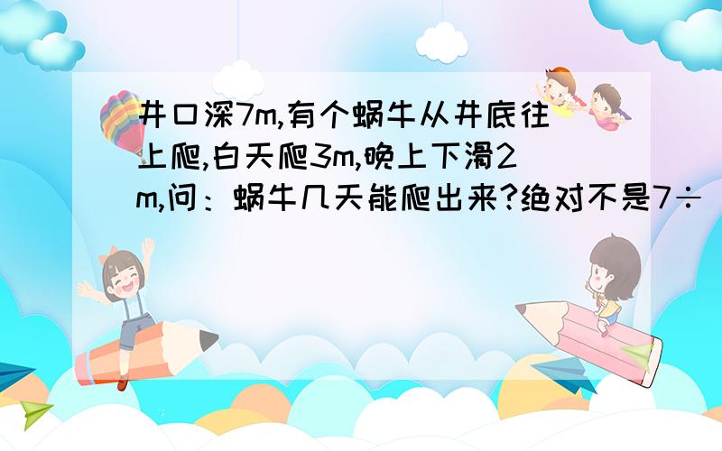 井口深7m,有个蜗牛从井底往上爬,白天爬3m,晚上下滑2m,问：蜗牛几天能爬出来?绝对不是7÷（3-2）