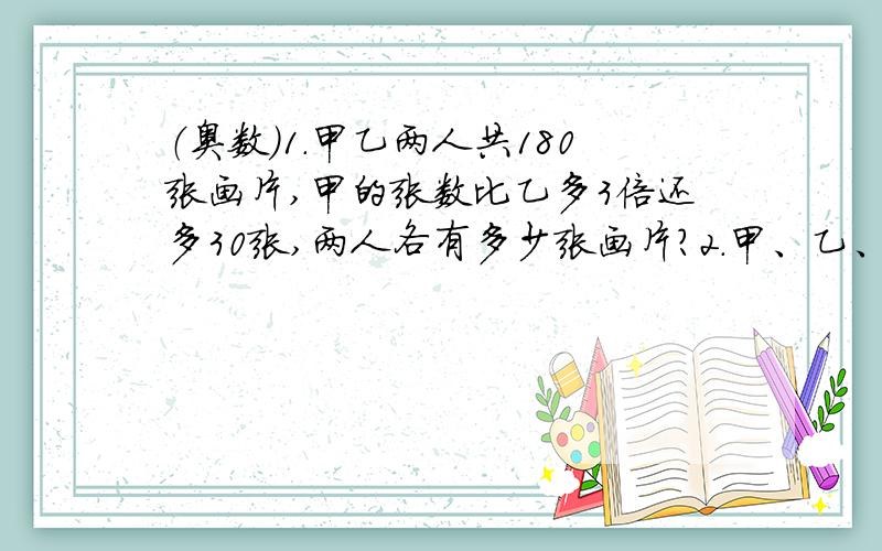 （奥数）1.甲乙两人共180张画片,甲的张数比乙多3倍还多30张,两人各有多少张画片?2.甲、乙、丙三1.甲乙两人共180张画片,甲的张数比乙多3倍还多30张,两人各有多少张画片?2.甲、乙、丙三数的