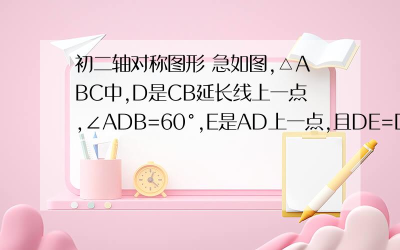 初二轴对称图形 急如图,△ABC中,D是CB延长线上一点,∠ADB=60°,E是AD上一点,且DE=DB,AB=AC.求证：AE=BE+BC.注：要作辅助线!图就是这样的