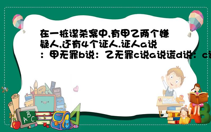 在一桩谋杀案中,有甲乙两个嫌疑人,还有4个证人.证人a说：甲无罪b说：乙无罪c说a说谎d说：c说的是真的.证人中有一个说了谎,你知道凶手是谁吗?