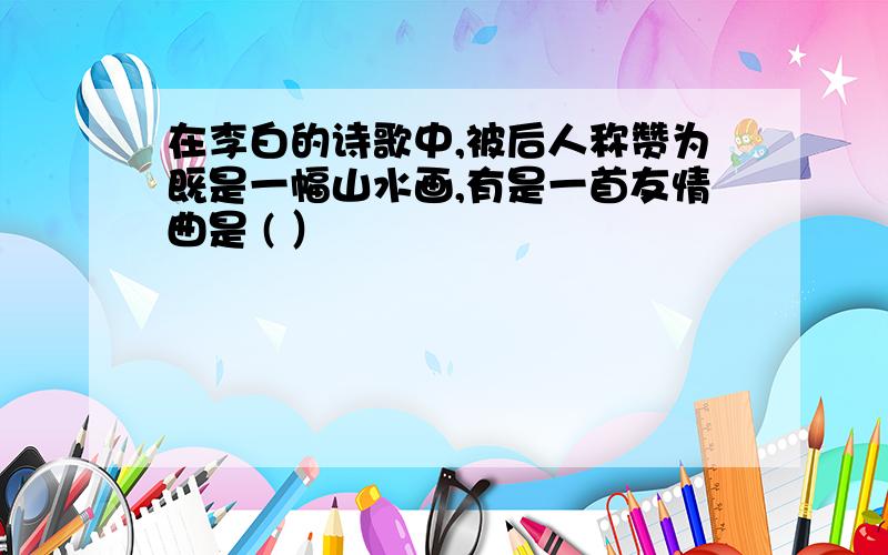 在李白的诗歌中,被后人称赞为既是一幅山水画,有是一首友情曲是 ( ）