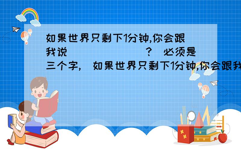 如果世界只剩下1分钟,你会跟我说_______?(必须是三个字,)如果世界只剩下1分钟,你会跟我说_______?(必须是三个字,)